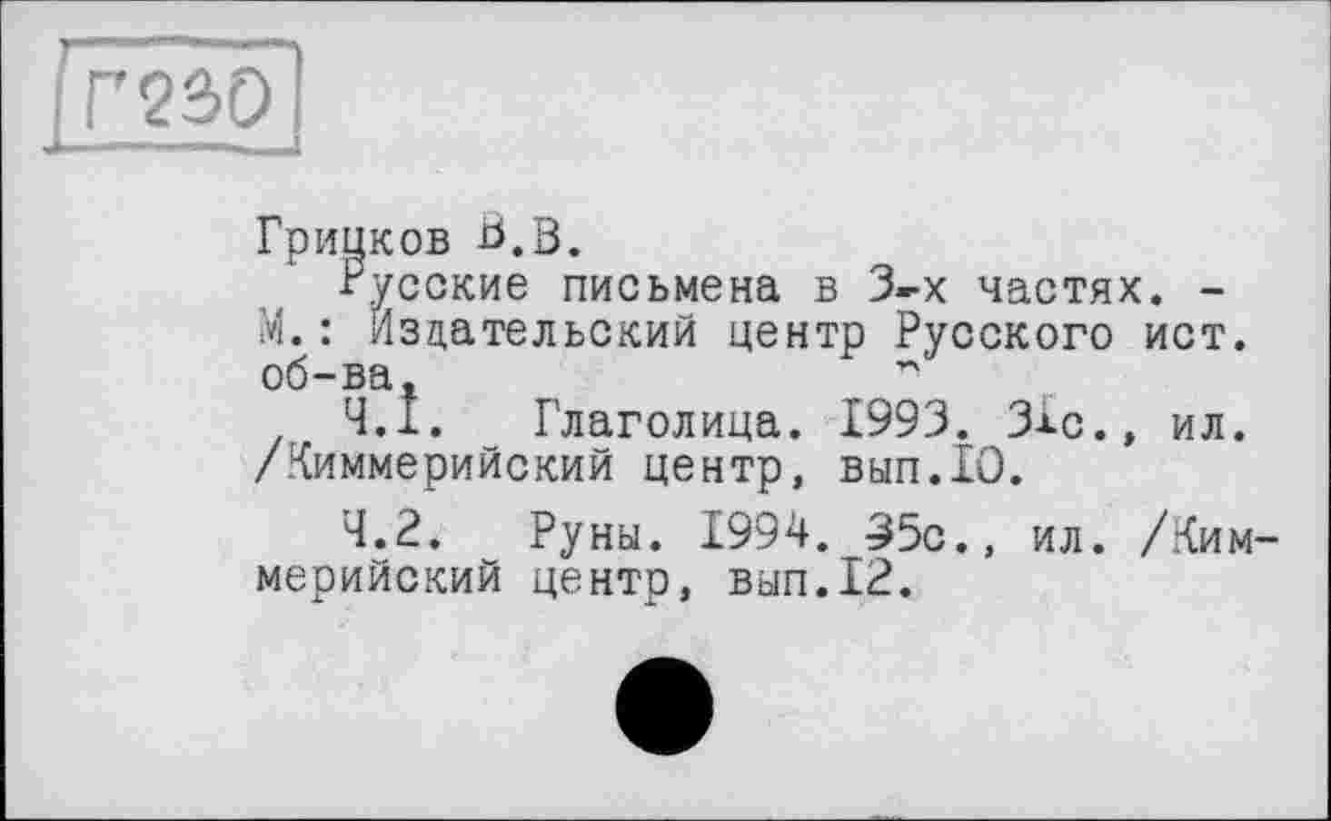 ﻿Гринков В.В.
■Русские письмена в 3-х частях. -М.: Издательский центр Русского ист. об-ва,	г'
4.1.	Глаголица. 1993. ЗХс.» ил. /Киммерийский центр, вып.10.
4.2.	Руны. 1994. 35с., ил. /Киммерийский центр, вып.12.